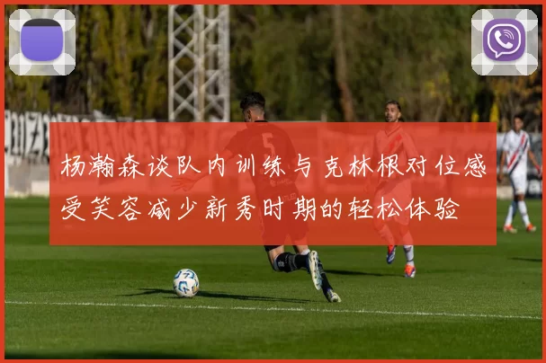 杨瀚森谈队内训练与克林根对位感受笑容减少新秀时期的轻松体验