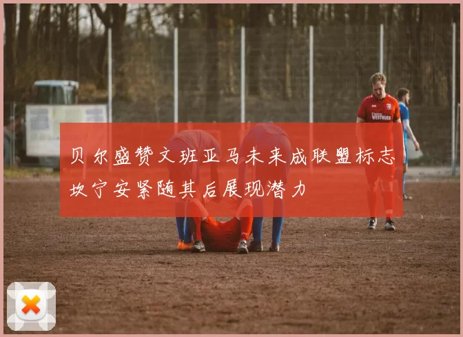 贝尔盛赞文班亚马未来成联盟标志坎宁安紧随其后展现潜力