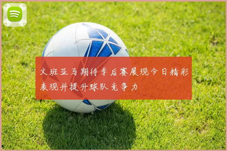 文班亚马期待季后赛展现今日精彩表现并提升球队竞争力