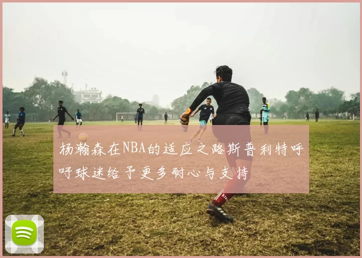 杨瀚森在NBA的适应之路斯普利特呼吁球迷给予更多耐心与支持