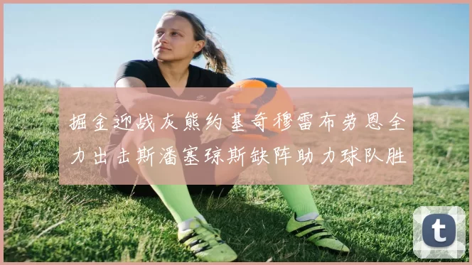 掘金迎战灰熊约基奇穆雷布劳恩全力出击斯潘塞琼斯缺阵助力球队胜算