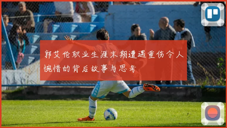 郭艾伦职业生涯末期遭遇重伤令人惋惜的背后故事与思考