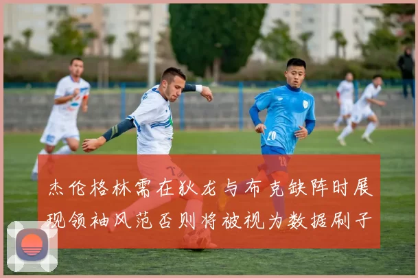 杰伦格林需在狄龙与布克缺阵时展现领袖风范否则将被视为数据刷子