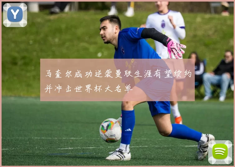 马奎尔成功逆袭曼联生涯有望续约并冲击世界杯大名单