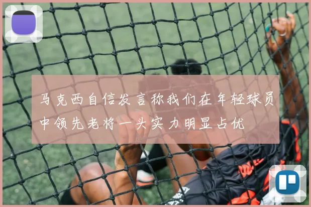 马克西自信发言称我们在年轻球员中领先老将一头实力明显占优