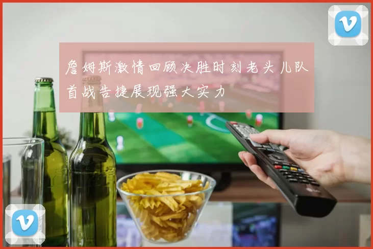 詹姆斯激情回顾决胜时刻老头儿队首战告捷展现强大实力