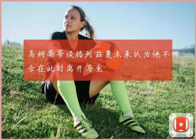 乌姆蒂蒂谈格列兹曼未来认为他不会在此时离开马竞