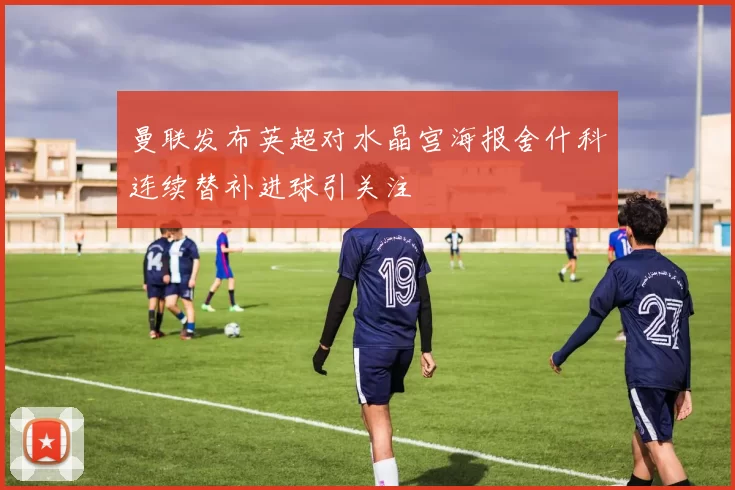 曼联发布英超对水晶宫海报舍什科连续替补进球引关注