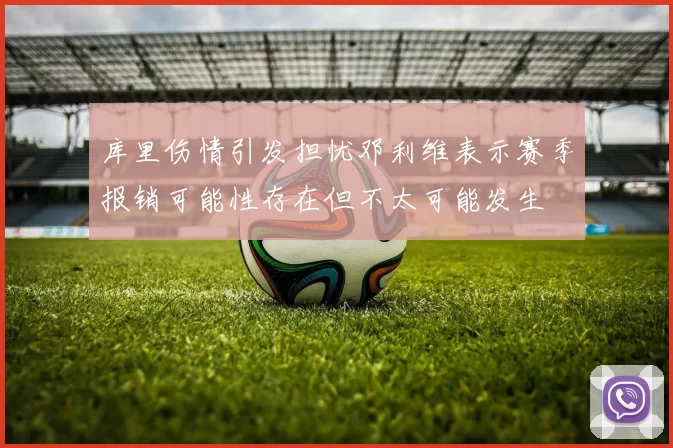库里伤情引发担忧邓利维表示赛季报销可能性存在但不太可能发生
